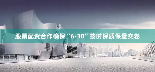 股票配资合作确保“6·30”按时保质保量交卷