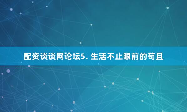 配资谈谈网论坛5. 生活不止眼前的苟且
