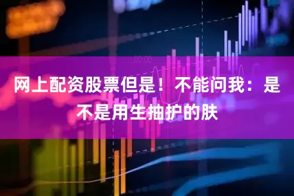 网上配资股票但是！不能问我：是不是用生抽护的肤