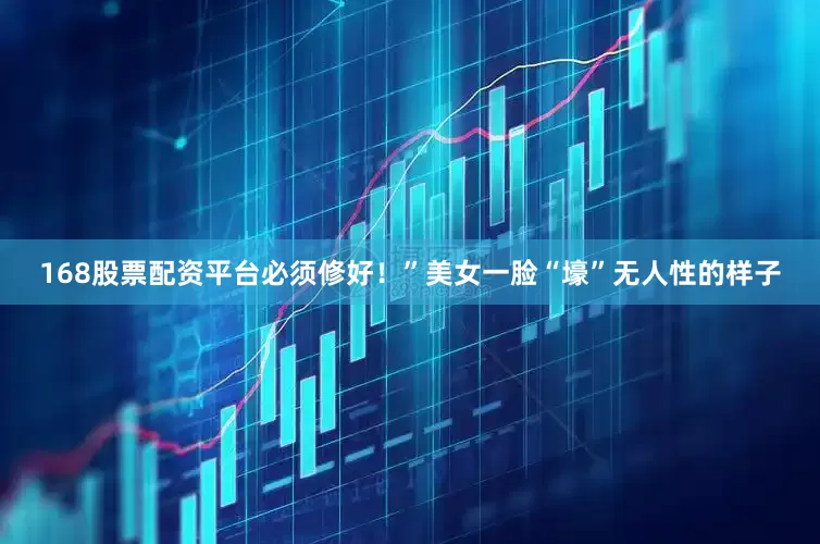 168股票配资平台必须修好！”美女一脸“壕”无人性的样子