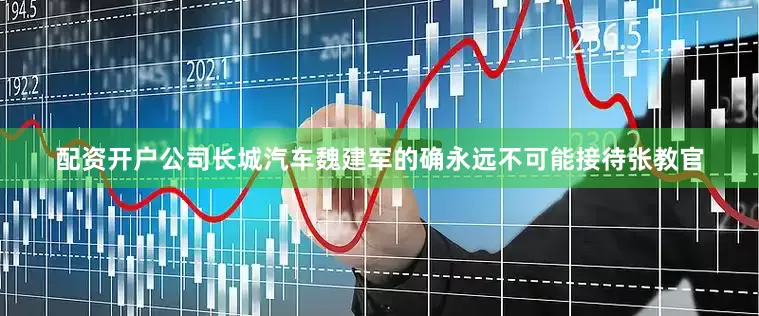 配资开户公司长城汽车魏建军的确永远不可能接待张教官