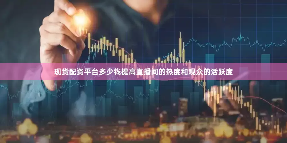 现货配资平台多少钱提高直播间的热度和观众的活跃度