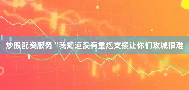 炒股配资服务“我知道没有重炮支援让你们攻城很难