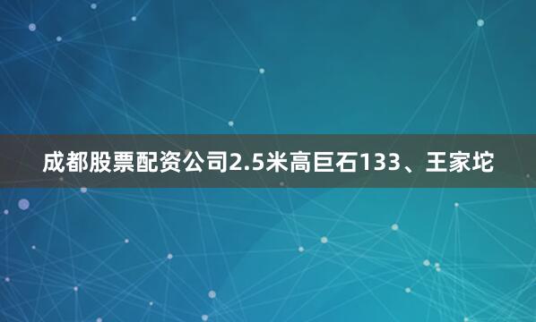 成都股票配资公司2.5米高巨石133、王家坨