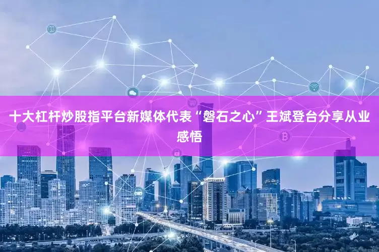 十大杠杆炒股指平台新媒体代表“磐石之心”王斌登台分享从业感悟