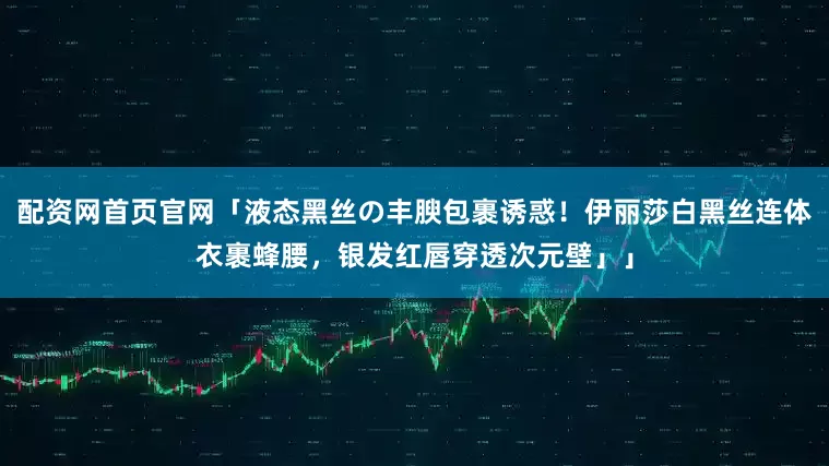 配资网首页官网「液态黑丝の丰腴包裹诱惑！伊丽莎白黑丝连体衣裹蜂腰，银发红唇穿透次元壁」」