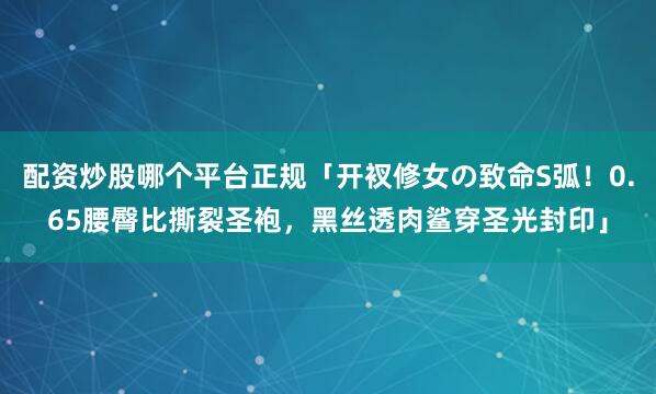 配资炒股哪个平台正规「开衩修女の致命S弧！0.65腰臀比撕裂圣袍，黑丝透肉鲨穿圣光封印」