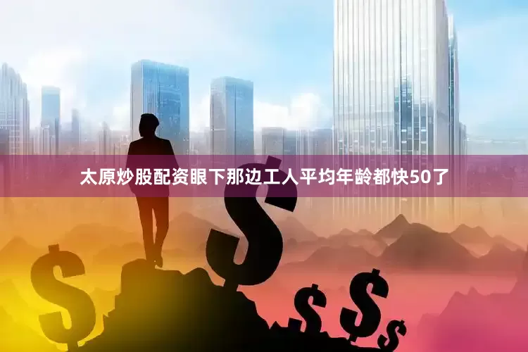 太原炒股配资眼下那边工人平均年龄都快50了